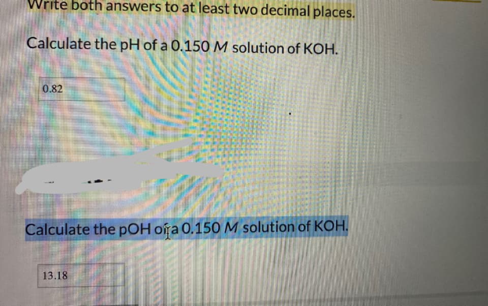 Write both answers to at least two decimal places.
Calculate the pH of a 0.150 M solution of KOH.
0.82
Calculate the pOH oíra 0.150M solution of KOH.
13.18
