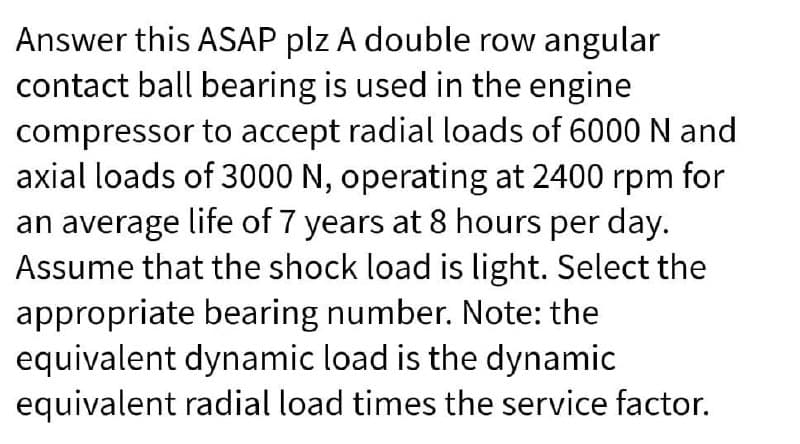 Answer this ASAP plz A double row angular
contact ball bearing is used in the engine
compressor to accept radial loads of 6000 N and
axial loads of 3000 N, operating at 2400 rpm for
an average life of 7 years at 8 hours per day.
Assume that the shock load is light. Select the
appropriate bearing number. Note: the
equivalent dynamic load is the dynamic
equivalent radial load times the service factor.