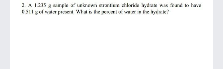 2. A 1.235 g sample of unknown strontium chloride hydrate was found to have
0.511 g of water present. What is the percent of water in the hydrate?

