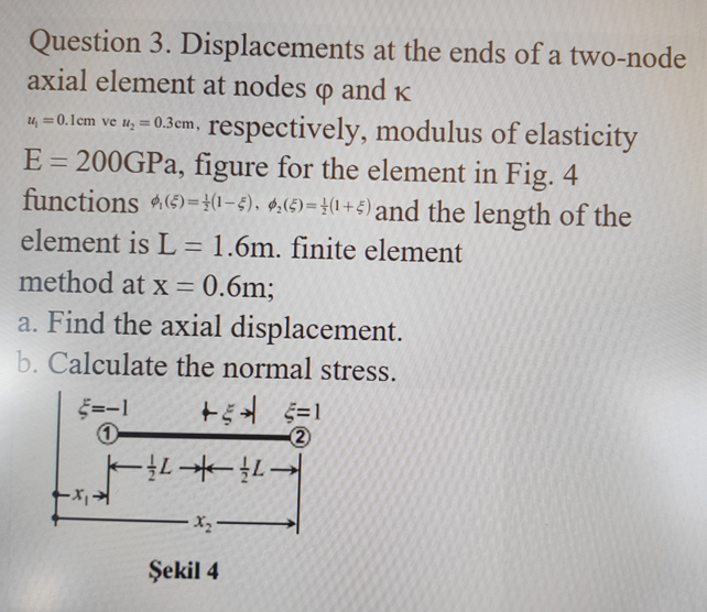 Question 3. Displacements at the ends of a two-node
axial element at nodes o and K
u, =0.lcm ve u, = 0.3cm, respectively, modulus of elasticity
E = 200GPA, figure for the element in Fig. 4
functions (5)=}(1-5), $,(5)=}(1+5) and the length of the
%3D
element is L = 1.6m. finite element
method at x = 0.6m;
%3D
a. Find the axial displacement.
b. Calculate the normal stress.
=-1
一-
Şekil 4
