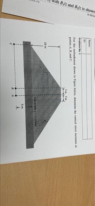 With B,lz and Blz is showr
CE 12 s
Name:
ID:
Problem No. 1
For the embankment shown in Figure below, determine the vertical stress increases at
points 4, B, and C.
5m 5 m
10 m
Unit weight y 17Na
5 m
