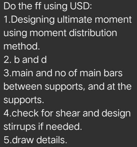 Do the ff using USD:
1.Designing ultimate moment
using moment distribution
method.
2. b and d
3.main and no of main bars
between supports, and at the
supports.
4.check for shear and design
stirrups if needed.
5.draw details.

