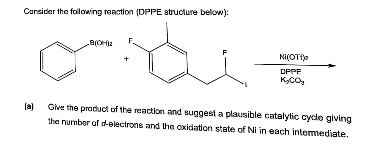 Consider the following reaction (DPPE structure below):
B(OH)2
F.
Ni(OTf)2
DPPE
K2CO3
(a)
Give the product of the reaction and suggest a plausible catalytic cycle giving
the number of d-electrons and the oxidation state of Ni in each intermediate.
