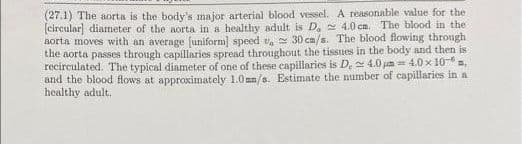 (27.1) The aorta is the body's major arterial blood vessel. A reasonable value for the
(circular] diameter of the aorta in a healthy adult is D, 4.0 cm. The blood in the
aorta moves with an average (uniform] speed v, 30 ca/s. The blood flowing through
the aorta passes through capillaries spread throughout the tissues in the body and then is
recirculated. The typical diameter of one of these capillaries is D. 4.0 um = 4.0 x 10- ,
and the blood flows at approximately 1.0mm/s. Estimate the number of capillaries in a
healthy adult.
