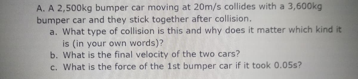 A. A 2,500kg bumper car moving at 20m/s collides with a 3,600kg
bumper car and they stick together after collision.
a. What type of collision is this and why does it matter which kind it
is (in your own words)?
b. What is the final velocity of the two cars?
c. What is the force of the 1st bumper car if it took 0.05s?
