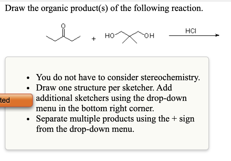 Draw the organic product(s) of the following reaction.
HCI
но
HO-
You do not have to consider stereochemistry.
• Draw one structure per sketcher. Add
additional sketchers using the drop-down
menu in the bottom right corner.
Separate multiple products using the + sign
from the drop-down menu.
ted
