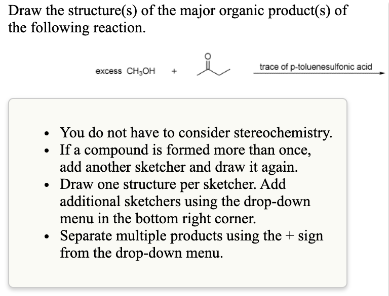 Draw the structure(s) of the major organic product(s) of
the following reaction.
trace of p-toluenesulfonic acid
excess CH;OH
You do not have to consider stereochemistry.
• If a compound is formed more than once,
add another sketcher and draw it again.
Draw one structure per sketcher. Add
additional sketchers using the drop-down
menu in the bottom right corner.
Separate multiple products using the + sign
from the drop-down menu.

