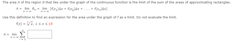 The area A of the region S that lies under the graph of the continuous function is the limit of the sum of the areas of approximating rectangles.
A = lim R, = lim [f(x,)Ax + f(x2)Ax + . .. + f(xn)Ax]
n - co
n- 00
Use this definition to find an expression for the area under the graph of f as a limit. Do not evaluate the limit.
f(x) = Vx, 1 s xs 15
A = lim
i = 1
