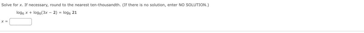 Solve for x. If necessary, round to the nearest ten-thousandth. (If there is no solution, enter NO SOLUTION.)
log6 x + log6(3x – 2) = log6 21
X =
