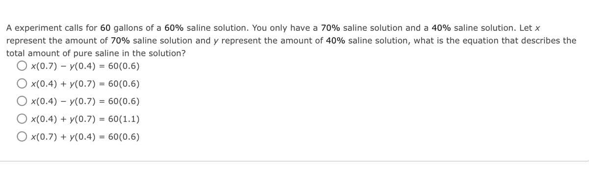 A experiment calls for 60 gallons of a 60% saline solution. You only have a 70% saline solution and a 40% saline solution. Let x
represent the amount of 70% saline solution and y represent the amount of 40% saline solution, what is the equation that describes the
total amount of pure saline in the solution?
O x(0.7) – y(0.4) = 60(0.6)
x(0.4) + y(0.7) = 60(0.6)
x(0.4) – y(0.7) = 60(0.6)
x(0.4) + y(0.7) = 60(1.1)
O x(0.7) + y(0.4) = 60(0.6)
