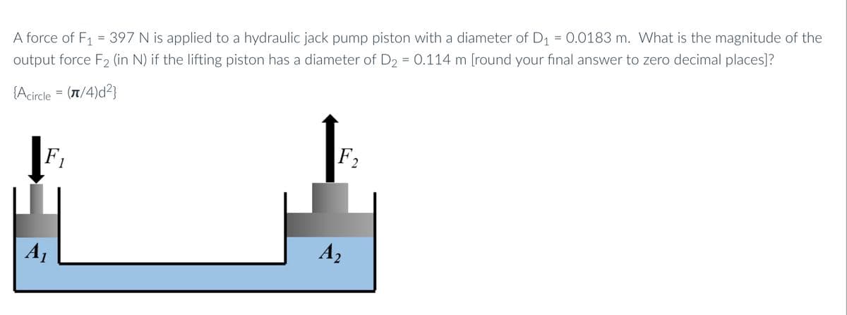 A force of F1 = 397 N is applied to a hydraulic jack pump piston with a diameter of D1 = 0.0183 m. What is the magnitude of the
output force F2 (in N) if the lifting piston has a diameter of D2 = 0.114 m [round your final answer to zero decimal places]?
{Acircle = (1/4)d²}
F1
F,
A1
A2
