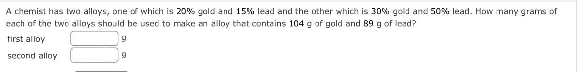 A chemist has two alloys, one of which is 20% gold and 15% lead and the other which is 30% gold and 50% lead. How many grams of
each of the two alloys should be used to make an alloy that contains 104 g of gold and 89 g of lead?
first alloy
second alloy
