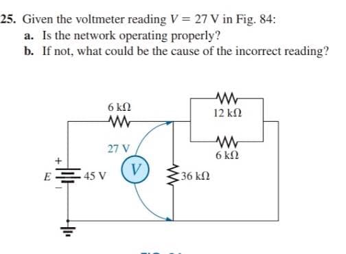 25. Given the voltmeter reading V = 27 V in Fig. 84:
a. Is the network operating properly?
b. If not, what could be the cause of the incorrect reading?
6 kN
12 kN
27 V
6 kN
V
E = 45 V
36 kN
+
