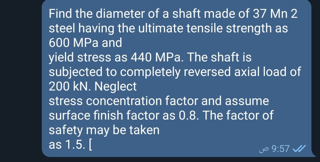 Find the diameter of a shaft made of 37 Mn 2
steel having the ultimate tensile strength as
600 MPa and
yield stress as 440 MPa. The shaft is
subjected to completely reversed axial load of
200 kN. Neglect
stress concentration factor and assume
surface finish factor as 0.8. The factor of
safety may be taken
as 1.5. [
jo 9:57 /

