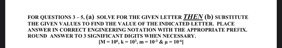 FOR QUESTIONS 3 – 5, (a) SOLVE FOR THE GIVEN LETTER THEN (b) SUBSTITUTE
THE GIVEN VALUES TO FIND THE VALUE OF THE INDICATED LETTER. PLACE
ANSWER IN CORRECT ENGINEERING NOTATION WITH THE APPROPRIATE PREFIX.
ROUND ANSWER TO 3 SIGNIFICANT DIGITS WHEN NECESSARY.
[M = 10°, k = 10³, m = 10-3 & µ = 10-“]

