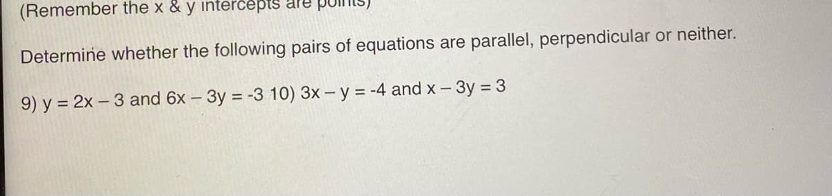 (Remember the x & y intercepts are poll
Determine whether the following pairs of equations are parallel, perpendicular or neither.
9) y = 2x-3 and 6x - 3y = -3 10) 3x - y = -4 and x - 3y = 3