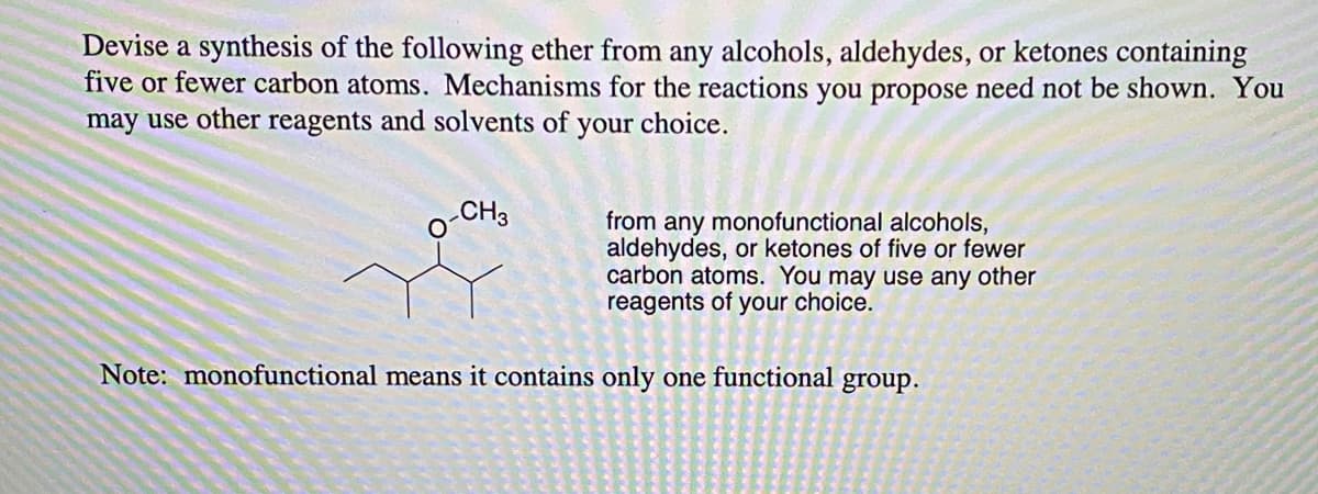 Devise a synthesis of the following ether from any alcohols, aldehydes, or ketones containing
five or fewer carbon atoms. Mechanisms for the reactions you propose need not be shown. You
may use other reagents and solvents of
your
choice.
CH3
from any monofunctional alcohols,
aldehydes, or ketones of five or fewer
carbon atoms. You may use any other
reagents of your choice.
Note: monofunctional means it contains only one functional group.
