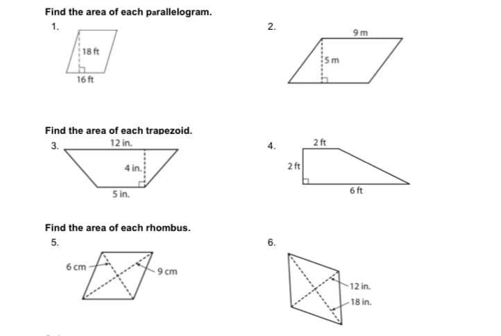 Find the area of each parallelogram.
1.
2.
9 m
18 ft
16 ft
Find the area of each trapezoid.
3.
12 in.
2 ft
2 ft
5 in.
6 ft
Find the area of each rhombus.
5.
6.
6 ст
- 9 cm
12 in.
- 18 in.
