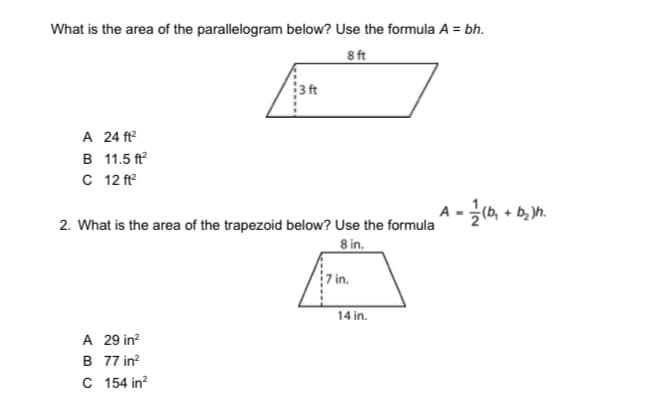 What is the area of the parallelogram below? Use the formula A = bh.
8 ft
3 ft
A 24 ft?
в 11.5 f
C 12 ft?
A -(b, + b, n.
2. What is the area of the trapezoid below? Use the formula
8 in.
7 in.
14 in.
A 29 in?
B 77 in?
C 154 in?
