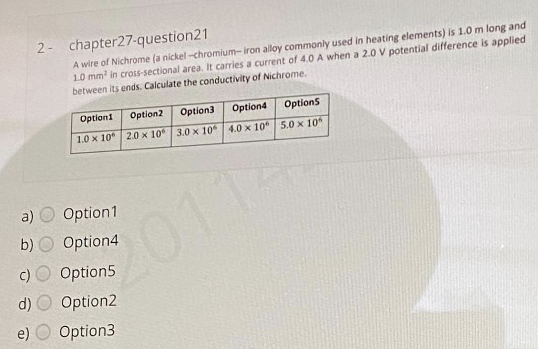 2-
chapter27-question21
A wire of Nichrome (a nickel-chromium-iron alloy commonly used in heating elements) is 1.0m long and
1.0 mm in cross-sectional area. It carries a current of 4,0 A when a 2.0 V potential difference is applied
between its ends. Calculate the conductivity of Nichrome.
Option1
Option2
Option3
Option4
Option5
1.0 x 10
2.0 x 10 3.0 x 106 4.0 x 10 5.0 x 10
a)
Option1
2011
b)
Option4
c)
Option5
Option2
e)
Option3
