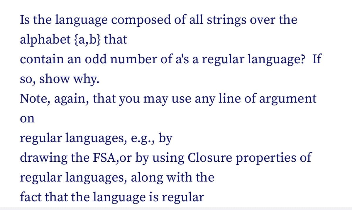 Is the language composed of all strings over the
alphabet {a,b} that
contain an odd number of a's a regular language? If
so, show why.
Note, again, that you may use any line of argument
on
regular languages, e.g., by
drawing the FSA,or by using Closure properties of
regular languages, along with the
fact that the language is regular