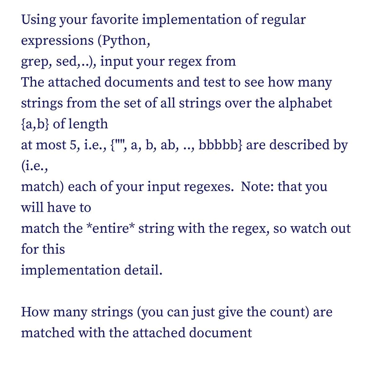 Using your favorite implementation of regular
expressions (Python,
grep, sed,..), input your regex from
The attached documents and test to see how many
strings from the set of all strings over the alphabet
{a,b} of length
at most 5, i.e., {"", a, b, ab, .., bbbbb} are described by
(i.e.,
match) each of your input regexes. Note: that you
will have to
match the *entire* string with the regex, so watch out
for this
implementation detail.
How many strings (you can just give the count) are
matched with the attached document