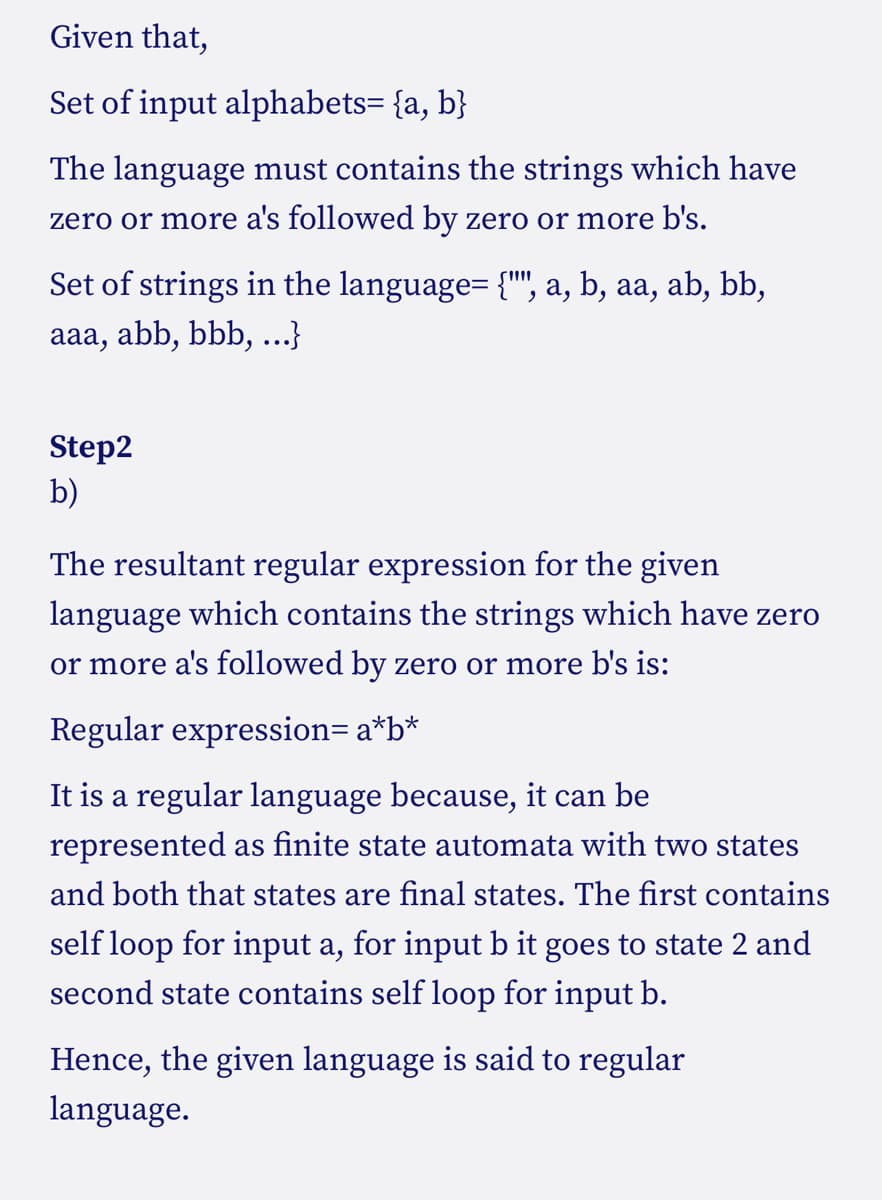 Given that,
Set of input alphabets= {a, b}
The language must contains the strings which have
zero or more a's followed by zero or more b's.
Set of strings in the language= {"", a, b, aa, ab, bb,
aaa, abb, bbb, ...}
Step2
b)
The resultant regular expression for the given
language which contains the strings which have zero
or more a's followed by zero or more b's is:
Regular expression= a*b*
It is a regular language because, it can be
represented as finite state automata with two states
and both that states are final states. The first contains
self loop for input a, for input b it goes to state 2 and
second state contains self loop for input b.
Hence, the given language is said to regular
language.