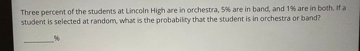 Three percent of the students at Lincoln High are in orchestra, 5% are in band, and 1% are in both. If a
student is selected at random, what is the probability that the student is in orchestra or band?
%
