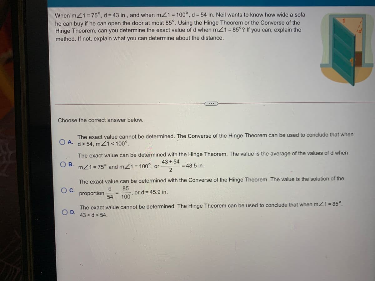 When m21 = 75°, d = 43 in., and when mZ1 = 100°, d = 54 in. Neil wants to know how wide a sofa
he can buy if he can open the door at most 85°. Using the Hinge Theorem or the Converse of the
Hinge Theorem, can you determine the exact value of d when mZ1 = 85°? If you can, explain the
method. If not, explain what you can determine about the distance.
Choose the correct answer below.
The exact value cannot be determined. The Converse of the Hinge Theorem can be used to conclude that when
O A.
. d> 54, mZ1<100°.
The exact value can be determined with the Hinge Theorem. The value is the average of the values of d when
43 + 54
O B.
mZ1 = 75° and mZ1= 100°, or
= 48.5 in.
The exact value can be determined with the Converse of the Hinge Theorem. The value is the solution of the
d.
85
or d = 45.9 in.
100
С.
proportion
54
The exact value cannot be determined. The Hinge Theorem can be used to conclude that when mZ1= 85°,
OD.
43<d<54.
