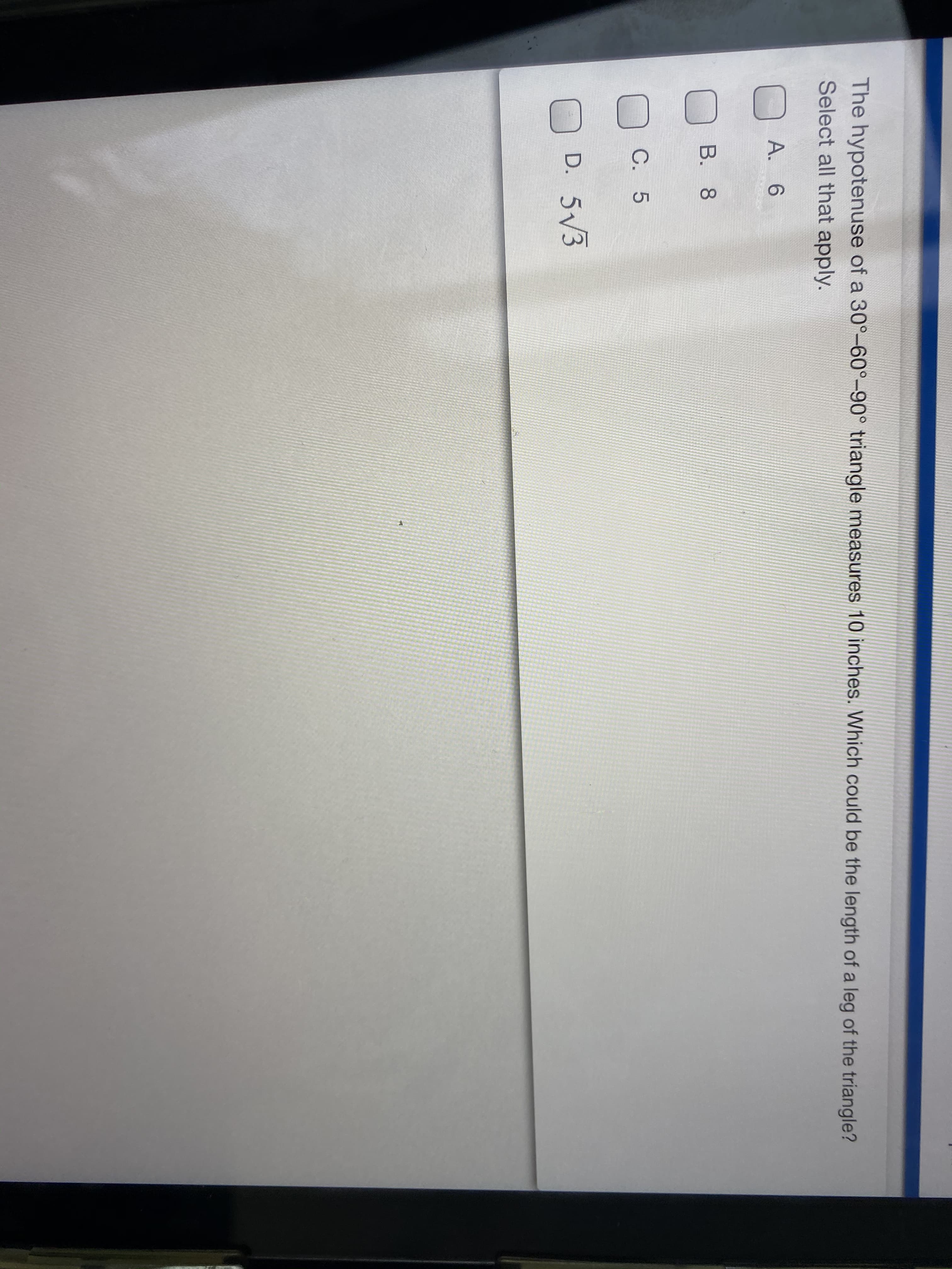 The hypotenuse of a 30°-60°-90° triangle measures 10 inches. Which could be the length of a leg of the triangle?
Select all that apply.
A. 6
B. 8
C. 5
D. 5/3
