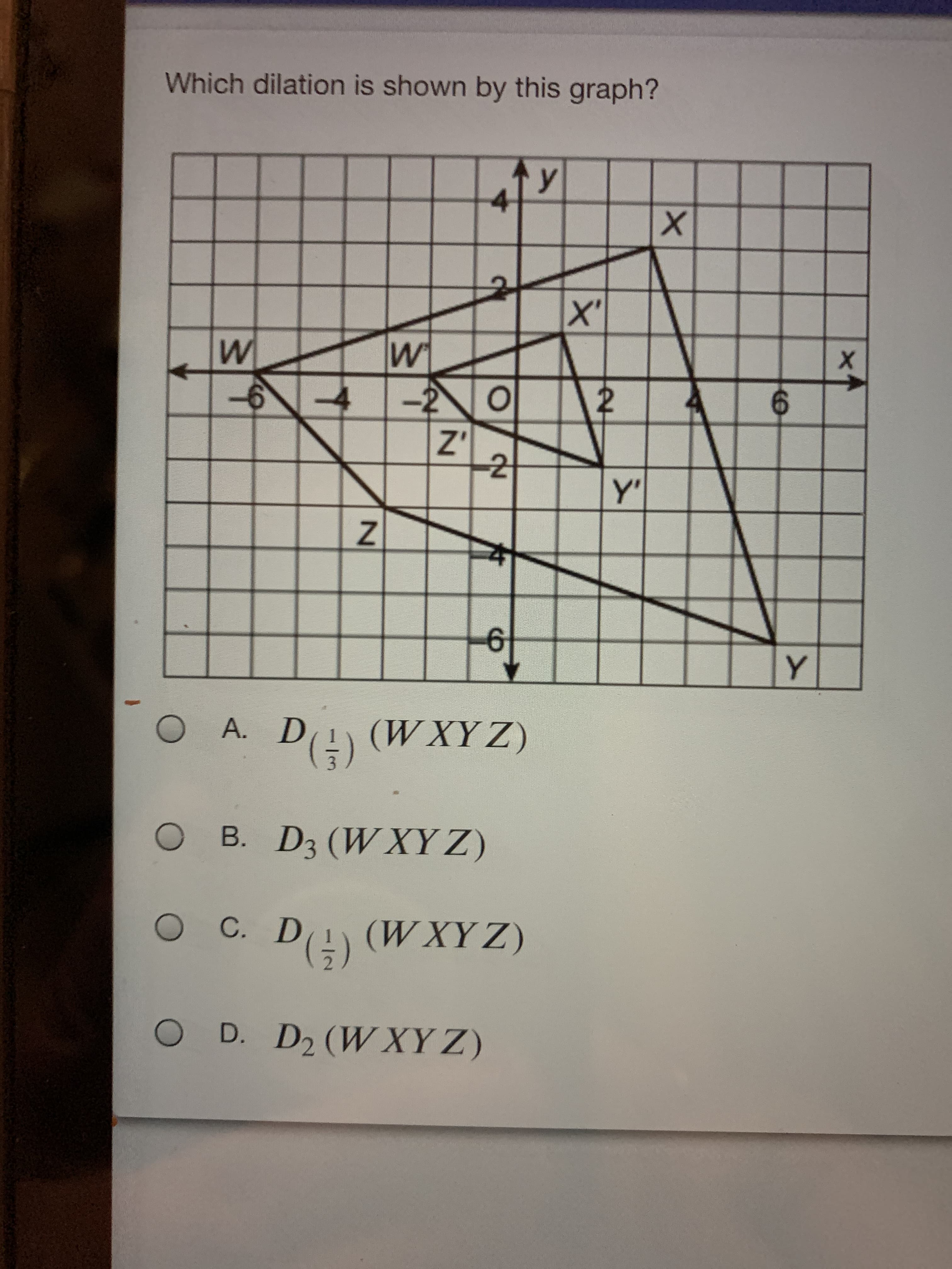 Which dilation is shown by this graph?
A. D(!) (WXYZ)
(ΖΑΧΛ)
B. D3 (W XY Z)
O C. D!) (W XY Z)
(ΖΑΧΛ)
O D. D2 (W XY Z)
