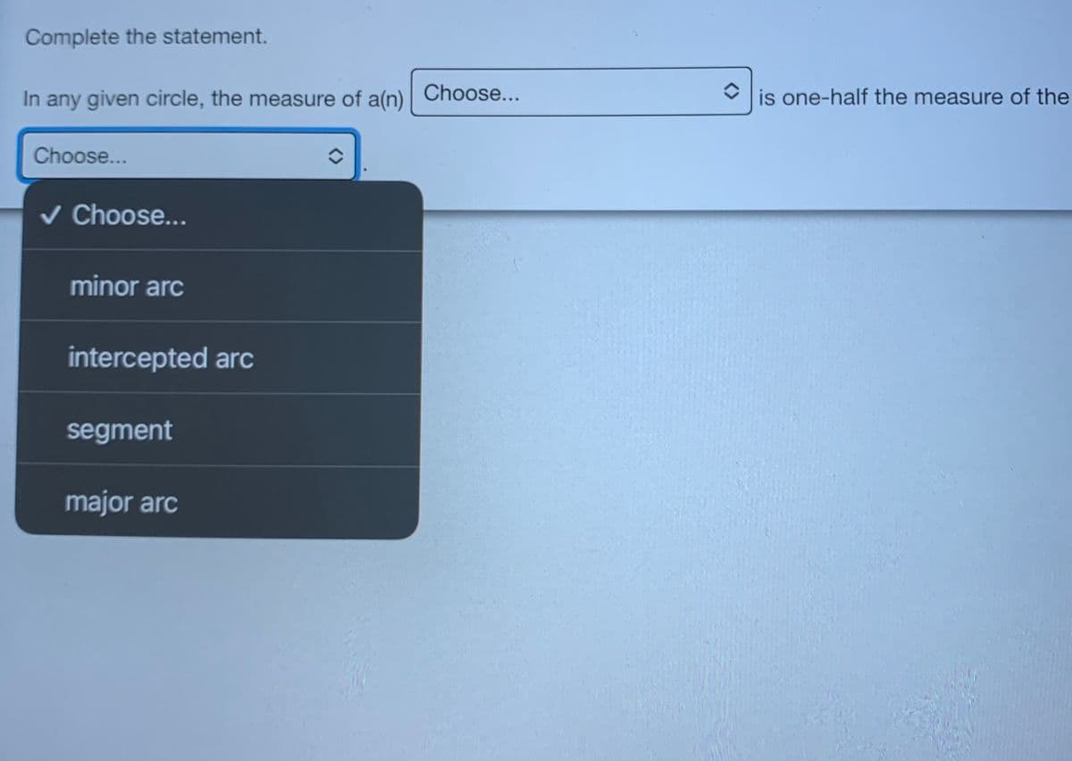 Complete the statement.
In any given circle, the measure of a(n)
Choose...
is one-half the measure of the
Choose...
v Choose...
minor arc
intercepted arc
segment
major arc
