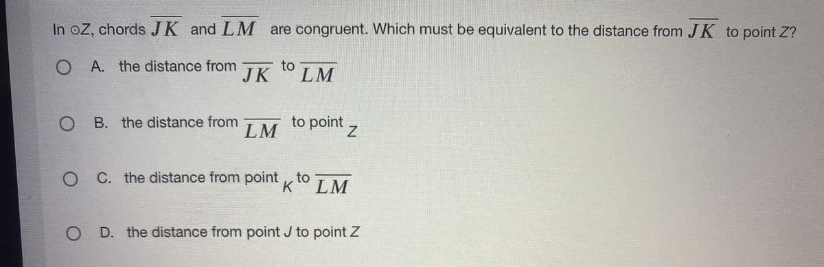 In oZ, chords JK and LM are congruent. Which must be equivalent to the distance from J K to point Z?
O A. the distance from
to
JK
LM
O B. the distance from
LM
to point z
C. the distance from point , to
K LM
O D. the distance from point J to point Z
