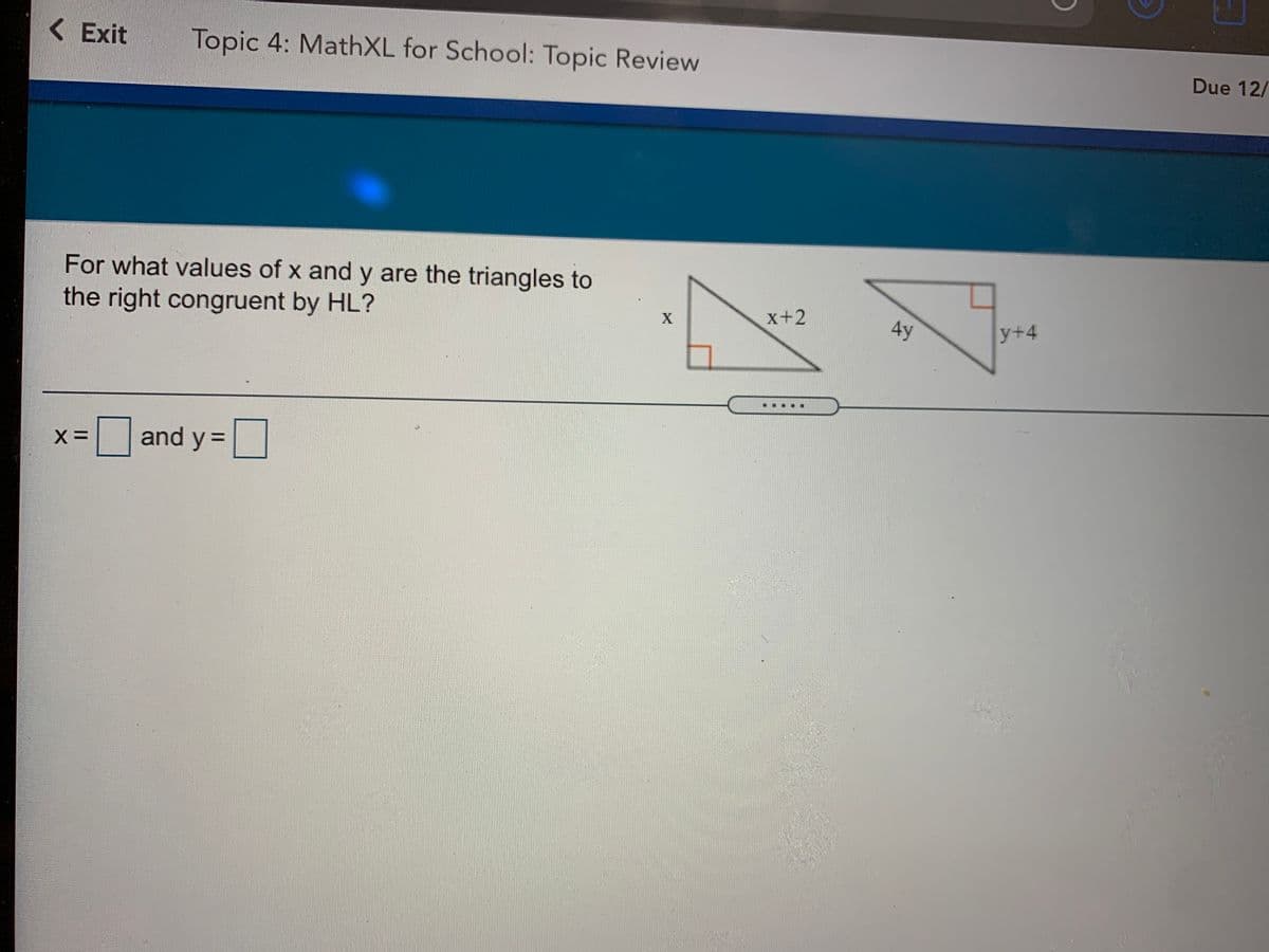 Due 12/
<Exit
Topic 4: MathXL for School: Topic Review
For what values of x and y are the triangles to
x+2
AY
y+4
the right congruent by HL?
and y =
