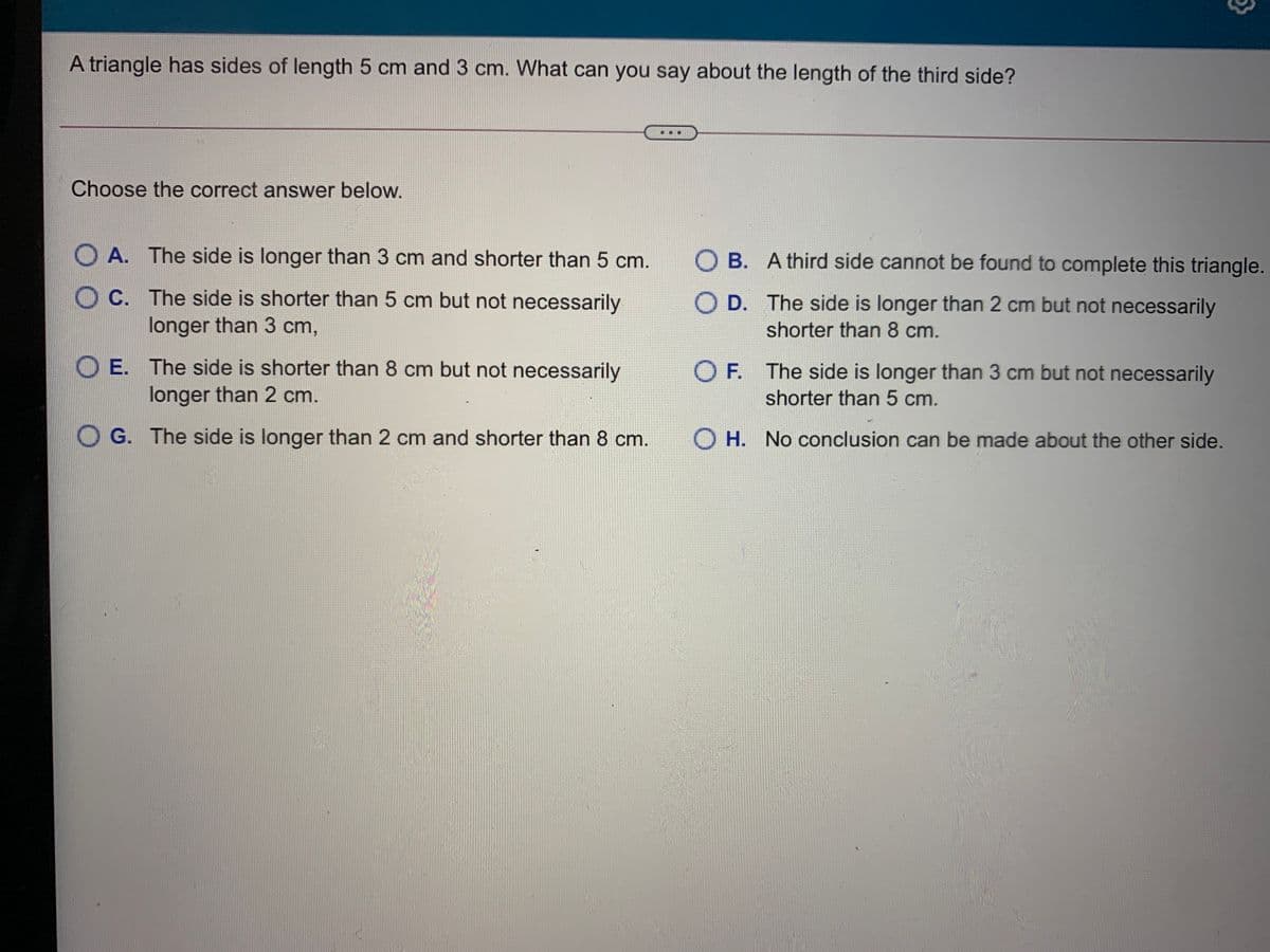 A triangle has sides of length 5 cm and 3 cm. What can you say about the length of the third side?
Choose the correct answer below.
A. The side is longer than 3 cm and shorter than 5 cm.
O B. A third side cannot be found to complete this triangle.
O C. The side is shorter than 5 cm but not necessarily
O D. The side is longer than 2 cm but not necessarily
longer than 3 cm,
shorter than 8 cm.
O E. The side is shorter than 8 cm but not necessarily
longer than 2 cm.
O F. The side is longer than 3 cm but not necessarily
shorter than 5 cm.
G. The side is longer than 2 cm and shorter than 8 cm.
O H. No conclusion can be made about the other side.
