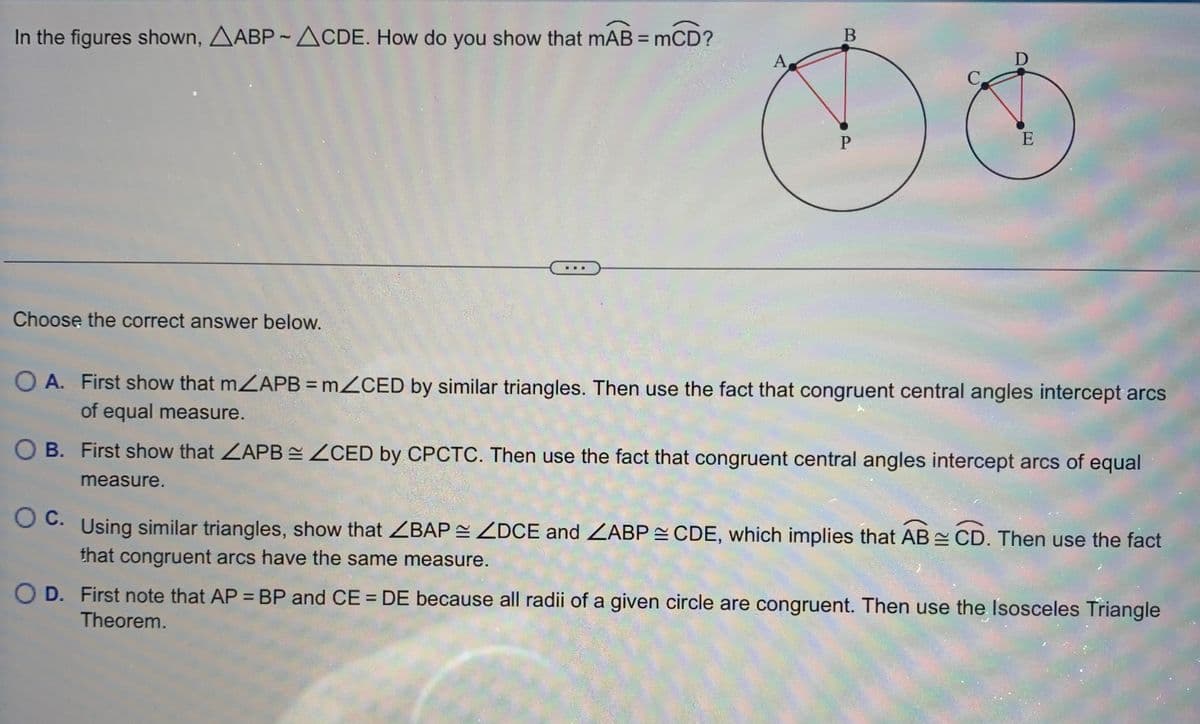 In the figures shown, AABP-ACDE. How do you show that mAB = mCD?
P
Choose the correct answer below.
OA. First show that m/APB = m/CED by similar triangles. Then use the fact that congruent central angles intercept arcs
of equal measure.
OB. First show that ZAPBZCED by CPCTC. Then use the fact that congruent central angles intercept arcs of equal
measure.
c.
OC. Using similar triangles, show that ZBAP ZDCE and ZABP =CDE, which implies that ABCD. Then use the fact
that congruent arcs have the same measure.
OD. First note that AP = BP and CE = DE because all radii of a given circle are congruent. Then use the Isosceles Triangle
Theorem.
A
B
D
C
O
E