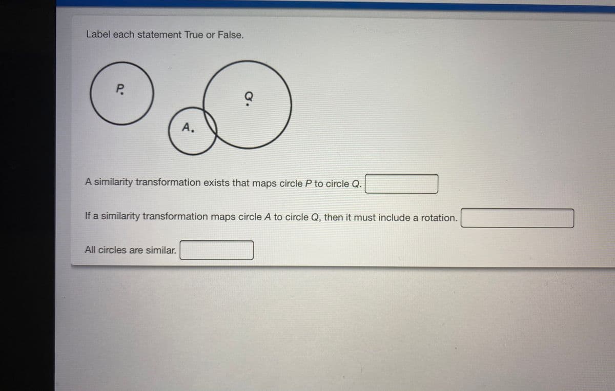 Label each statement True or False.
P.
А.
A similarity transformation exists that maps circle P to circle Q.
If a similarity transformation maps circle A to circle Q, then it must include a rotation.
All circles are similar.
A.
