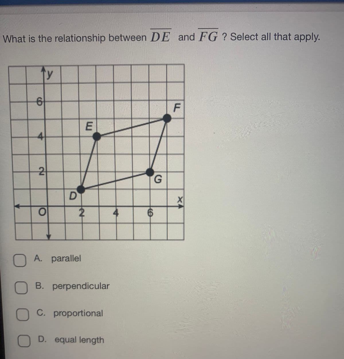 What is the relationship between DE and FG ? Select all that apply.
ty
4
2
G.
4
OA. parallel
B. perpendicular
C. proportional
D. equal length
F.
X4
D.
6.
