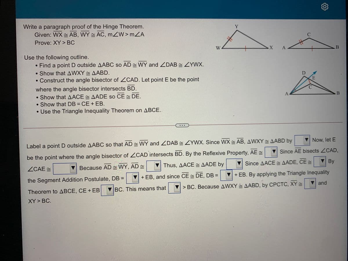 Write a paragraph proof of the Hinge Theorem.
Given: WX AB, WY AC, mZW>mZA
Y
C
Prove: XY > BC
W
A
Use the following outline.
Find a point D outside AABC so AD WY and ZDAB ZYWX.
• Show that AWXY AABD.
• Construct the angle bisector of ZCAD. Let point E be the point
D
E
C.
where the angle bisector intersects BD.
• Show that AACE AADE so CE DE.
• Show that DB = CE + EB.
• Use the Triangle Inequality Theorem on ABCE.
A
B
Now, let E
Label a point D outside AABC so that AD = WY and ZDAB = ZYWX. Since WX AB, AWXY AABD by
Since AE bisects ZCAD,
be the point where the angle bisector of ZCAD intersects BD. By the Reflexive Property, AE =
By
Thus, AACE = AADE by
Since AACE E AADE, CE
ZCAE
Because AD = WY, AD =
+ EB, and since CE DE, DB =
+ EB. By applying the Triangle Inequality
the Segment Addition Postulate, DB =
and
> BC. Because AWXY AABD, by CPCTC, XY
Theorem to ABCE, CE + EB BC. This means that
XY > BC.
%23
