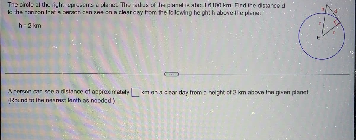 The circle at the right represents a planet. The radius of the planet is about 6100 km. Find the distance d
to the horizon that a person can see on a clear day from the following height h above the planet.
h = 2 km
E
A person can see a distance of approximately km on a clear day from a height of 2 km above the given planet.
(Round to the nearest tenth as needed.)
[T]
h
d