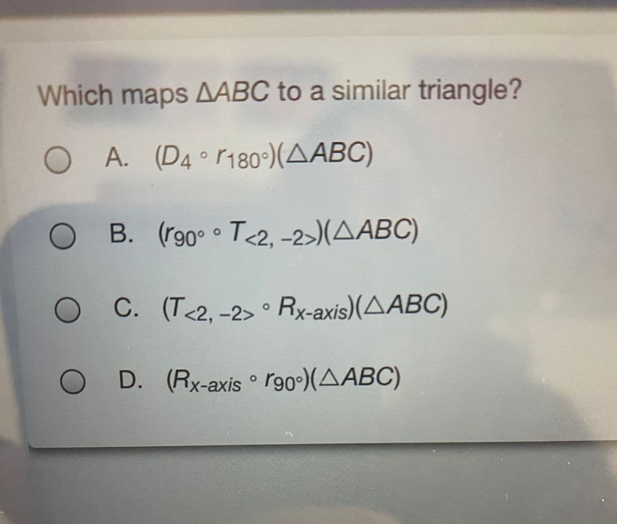 Which maps AABC to a similar triangle?
O A.
(D4°r180°)(AABC)
O B. (r90° T<2, -2>)(AABC)
O ° Rx-axis)(AABC)
C. (T<2, -2>
O D. (Rx-axis ° r90º)(AABC)
