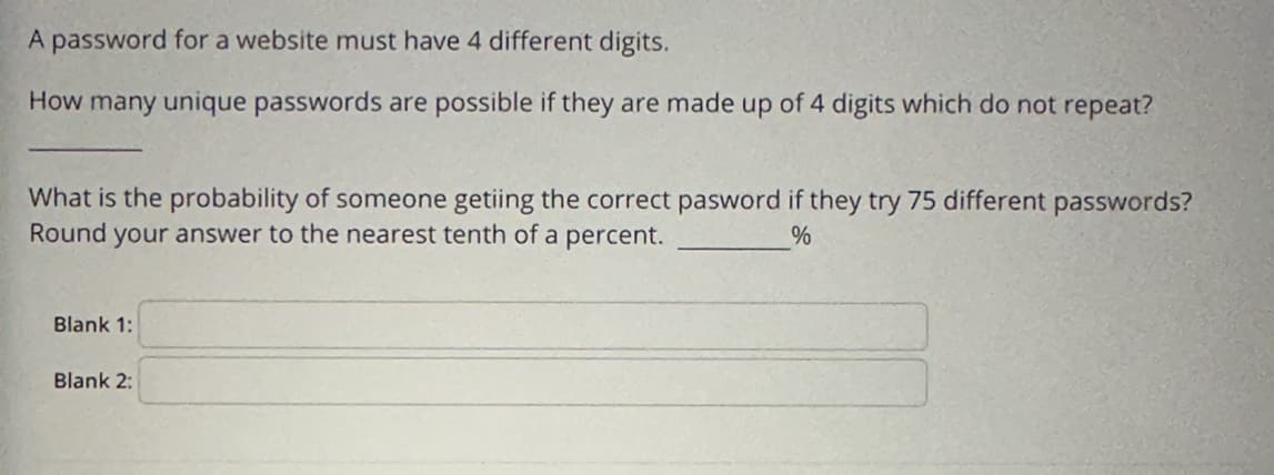 A password for a website must have 4 different digits.
How many unique passwords are possible if they are made up of 4 digits which do not repeat?
What is the probability of someone getiing the correct pasword if they try 75 different passwords?
Round
your answer to the nearest tenth of a percent.
%
Blank 1:
Blank 2: