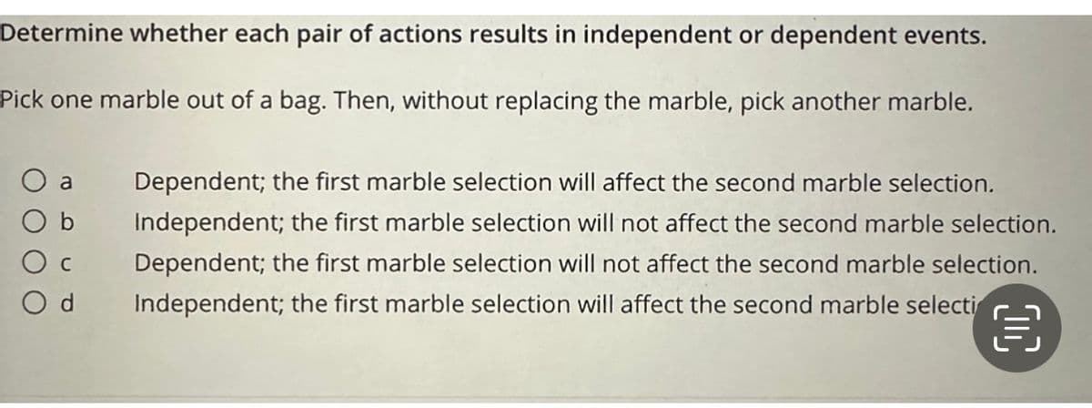 Determine whether each pair of actions results in independent or dependent events.
Pick one marble out of a bag. Then, without replacing the marble, pick another marble.
b
a Dependent; the first marble selection will affect the second marble selection.
Independent; the first marble selection will not affect the second marble selection.
Dependent; the first marble selection will not affect the second marble selection.
Independent; the first marble selection will affect the second marble selecti
Ос
Od
OC