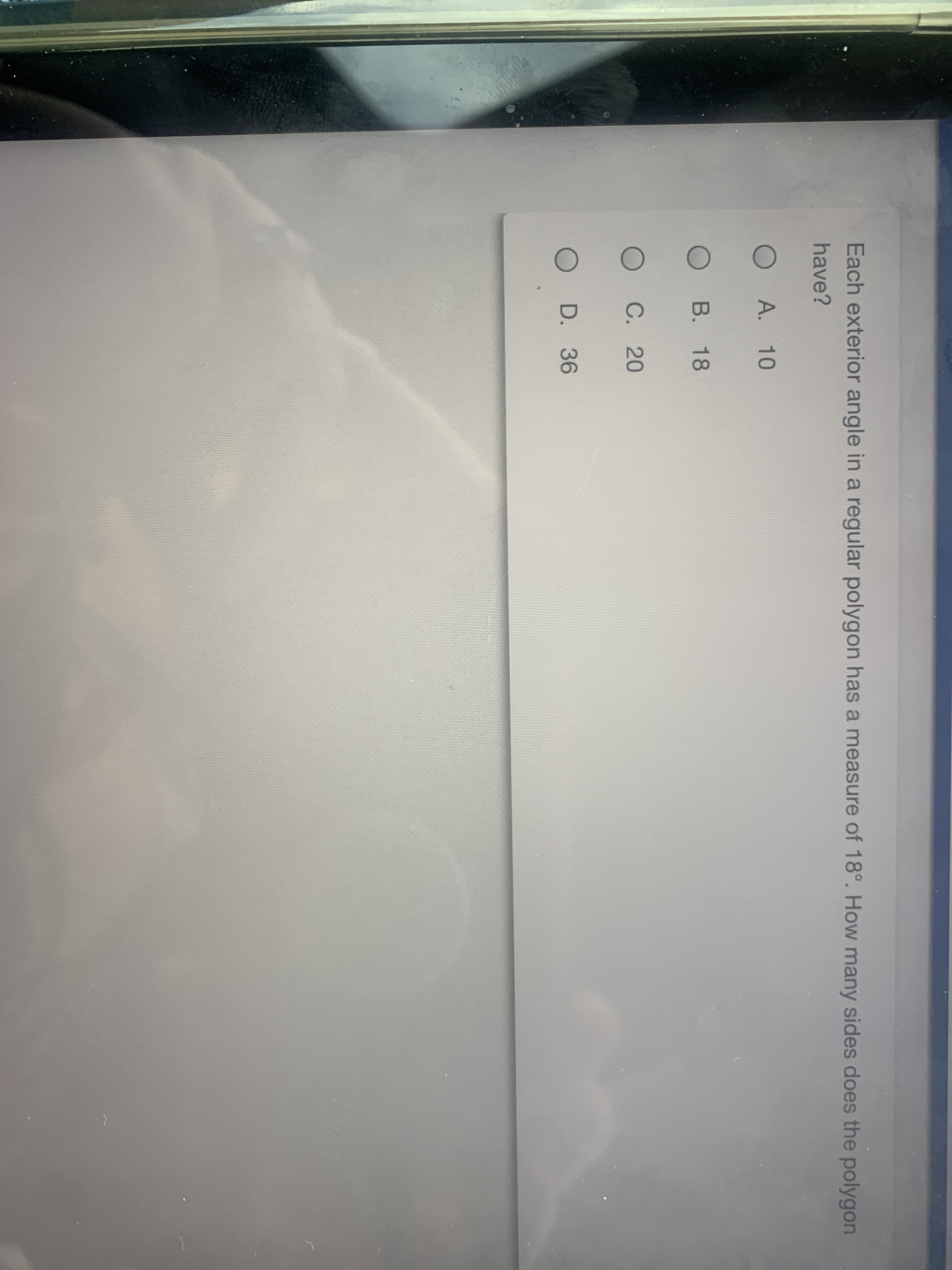 Each exterior angle in a regular polygon has a measure of 18°. How many sides does the polygon
have?
O A. 10
B. 18
C. 20
D. 36
