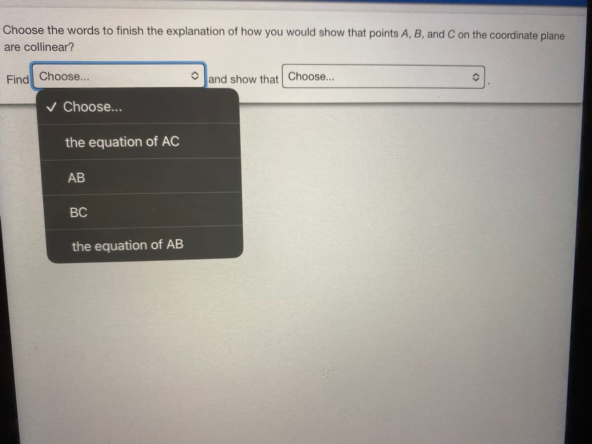 Choose the words to finish the explanation of how you would show that points A, B, and C on the coordinate plane
are collinear?
Find Choose...
and show that Choose...
v Choose...
the equation of AC
AB
BC
the equation of AB
