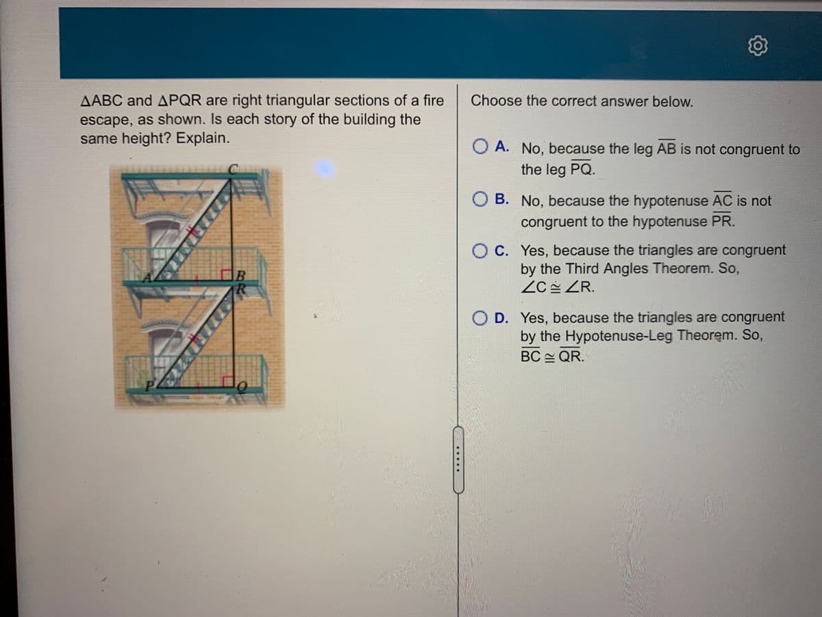 Choose the correct answer below.
AABC and APQR are right triangular sections of a fire
escape, as shown. Is each story of the building the
same height? Explain.
O A. No, because the leg AB is not congruent to
the leg PQ.
O B. No, because the hypotenuse AC is not
congruent to the hypotenuse PR.
O C. Yes, because the triangles are congruent
by the Third Angles Theorem. So,
ZC ZR.
O D. Yes, because the triangles are congruent
by the Hypotenuse-Leg Theorem. So,
BC QR.
