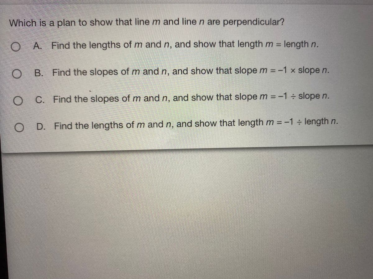 Which is a plan to show that line m and line n are perpendicular?
OA.
O A. Find the lengths of m and n, and show that length m = length n.
%3D
O B. Find the slopes of m and n, and show that slope m = -1 x slope n.
C. Find the slopes of m and n, and show that slope m = -1 slope n.
%3D
O D. Find the lengths of m and n, and show that length m = -1 length n.
