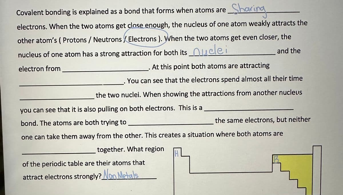 Sharing
Covalent bonding is explained as a bond that forms when atoms are
electrons. When the two atoms get close enough, the nucleus of one atom weakly attracts the
other atom's (Protons / Neutrons / Electrons ). When the two atoms get even closer, the
nucleus of one atom has a strong attraction for both its_uclei
and the
electron from
At this point both atoms are attracting
●
You can see that the electrons spend almost all their time
the two nuclei. When showing the attractions from another nucleus
you can see that it is also pulling on both electrons. This is a
bond. The atoms are both trying to
one can take them away from the other. This creates a situation where both atoms are
together. What region
of the periodic table are their atoms that
attract electrons strongly? Non Metals
the same electrons, but neither
H
B