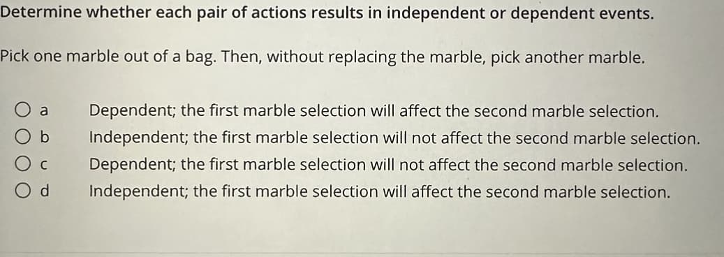 Determine whether each pair of actions results in independent or dependent events.
Pick one marble out of a bag. Then, without replacing the marble, pick another marble.
b
a Dependent; the first marble selection will affect the second marble selection.
Independent; the first marble selection will not affect the second marble selection.
Dependent; the first marble selection will not affect the second marble selection.
Independent; the first marble selection will affect the second marble selection.
d