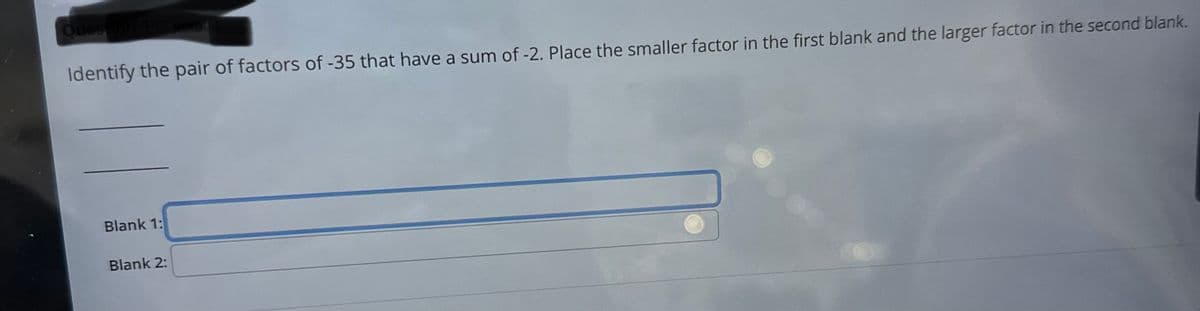 Question
Identify the pair of factors of -35 that have a sum of -2. Place the smaller factor in the first blank and the larger factor in the second blank.
Blank 1:
Blank 2: